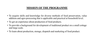 MISSION OF THE PROGRAMME
• To acquire skills and knowledge for diverse methods of food preservation, value
addition and agro-processing that is applicable and practical at household level.
• To get an experience about production of food products.
• To provide a background for development of traditional product on a small cottage
and large scale.
• To learn about production, storage, dispatch and marketing of food product.
 