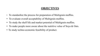 OBJECTIVES
• To standardize the process for preparation of Multigrain muffins.
• To evaluate overall acceptability of Multigrain muffins.
• To study the shelf life and market potential of Multigrain muffins.
• To make people more aware about the nutritive value of Soya & Oats.
• To study techno-economic feasibility of product.
 