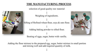 THE MANUFACTURING PROCESS
selection of good quality raw material
↓
Weighing of ingredients.
↓
Sifting of Refined wheat flour, soya & oats flour.
↓
Adding baking powder to sifted flour.
↓
Beating of eggs, sugar, butter with vanilla.
↓
Adding the flour mixture to the prepared egg, sugar, butter mixture in small portion
and mixing well and add required quantity of milk.
↓
 
