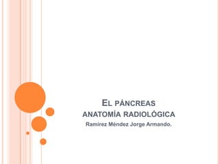 EL PÁNCREAS
ANATOMÍA RADIOLÓGICA
Ramírez Méndez Jorge Armando.
 