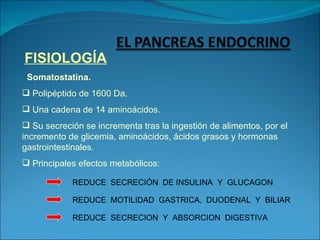 FISIOLOGÍA Somatostatina. Polipéptido de 1600 Da. Una cadena de 14 aminoácidos.  Su secreción se incrementa tras la ingestión de alimentos, por el incremento de glicemia, aminoácidos, ácidos grasos y hormonas gastrointestinales. Principales efectos metabólicos: REDUCE  SECRECIÓN  DE INSULINA  Y  GLUCAGON REDUCE  MOTILIDAD  GASTRICA,  DUODENAL  Y  BILIAR REDUCE  SECRECION  Y  ABSORCION  DIGESTIVA 
