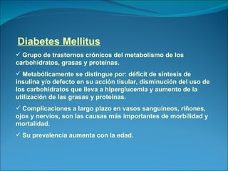 Diabetes Mellitus Grupo de trastornos crónicos del metabolismo de los carbohidratos, grasas y proteínas. Metabólicamente se distingue por: déficit de síntesis de insulina y/o defecto en su acción tisular, disminución del uso de los carbohidratos que lleva a hiperglucemia y aumento de la utilización de las grasas y proteínas. Complicaciones a largo plazo en vasos sanguíneos, riñones, ojos y nervios, son las causas más importantes de morbilidad y mortalidad. Su prevalencia aumenta con la edad. 