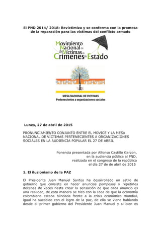 El PND 2014/ 2018: Revictimiza y se conforma con la promesa
de la reparación para las víctimas del conflicto armado
Lunes, 27 de abril de 2015
PRONUNCIAMIENTO CONJUNTO ENTRE EL MOVICE Y LA MESA
NACIONAL DE VÍCTIMAS PERTENECIENTES A ORGANIZACIONES
SOCIALES EN LA AUDIENCIA POPULAR EL 27 DE ABRIL
Ponencia presentada por Alfonso Castillo Garzon,
en la audiencia pública al PND,
realizada en el congreso de la república
el día 27 de de abril de 2015
1. El ilusionismo de la PAZ
El Presidente Juan Manuel Santos ha desarrollado un estilo de
gobierno que consiste en hacer anuncios pomposos y repetirlos
decenas de veces hasta crear la sensación de que cada anuncio es
una realidad, de esta manera se hizo con la Idea de que la economía
colombiana estaba blindada frente a la crisis económica mundial,
igual ha sucedido con el logro de la paz, de ella se viene hablando
desde el primer gobierno del Presidente Juan Manuel y si bien es
 