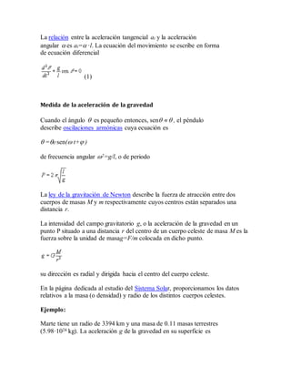 La relación entre la aceleración tangencial at y la aceleración
angular  es at= ·l. La ecuación del movimiento se escribe en forma
de ecuación diferencial
(1)
Medida de la aceleración de la gravedad
Cuando el ángulo  es pequeño entonces, sen   , el péndulo
describe oscilaciones armónicas cuya ecuación es
 =0·sen( t+ )
de frecuencia angular 2=g/l, o de periodo
La ley de la gravitación de Newton describe la fuerza de atracción entre dos
cuerpos de masas M y m respectivamente cuyos centros están separados una
distancia r.
La intensidad del campo gravitatorio g, o la aceleración de la gravedad en un
punto P situado a una distancia r del centro de un cuerpo celeste de masa M es la
fuerza sobre la unidad de masag=F/m colocada en dicho punto.
su dirección es radial y dirigida hacia el centro del cuerpo celeste.
En la página dedicada al estudio del Sistema Solar, proporcionamos los datos
relativos a la masa (o densidad) y radio de los distintos cuerpos celestes.
Ejemplo:
Marte tiene un radio de 3394 km y una masa de 0.11 masas terrestres
(5.98·1024 kg). La aceleración g de la gravedad en su superficie es
 
