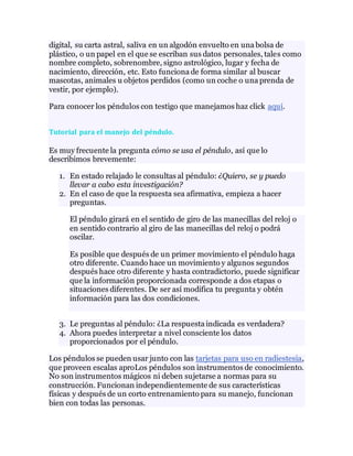 digital, su carta astral, saliva en un algodón envuelto en una bolsa de
plástico, o un papel en el que se escriban sus datos personales, tales como
nombre completo, sobrenombre, signo astrológico, lugar y fecha de
nacimiento, dirección, etc. Esto funciona de forma similar al buscar
mascotas, animales u objetos perdidos (como un coche o una prenda de
vestir, por ejemplo).
Para conocer los péndulos con testigo que manejamos haz click aquí.
Tutorial para el manejo del péndulo.
Es muy frecuente la pregunta cómo se usa el péndulo, así que lo
describimos brevemente:
1. En estado relajado le consultas al péndulo: ¿Quiero, se y puedo
llevar a cabo esta investigación?
2. En el caso de que la respuesta sea afirmativa, empieza a hacer
preguntas.
El péndulo girará en el sentido de giro de las manecillas del reloj o
en sentido contrario al giro de las manecillas del reloj o podrá
oscilar.
Es posible que después de un primer movimiento el péndulo haga
otro diferente. Cuando hace un movimiento y algunos segundos
después hace otro diferente y hasta contradictorio, puede significar
que la información proporcionada corresponde a dos etapas o
situaciones diferentes. De ser así modifica tu pregunta y obtén
información para las dos condiciones.
3. Le preguntas al péndulo: ¿La respuesta indicada es verdadera?
4. Ahora puedes interpretar a nivel consciente los datos
proporcionados por el péndulo.
Los péndulos se pueden usar junto con las tarjetas para uso en radiestesia,
que proveen escalas aproLos péndulos son instrumentos de conocimiento.
No son instrumentos mágicos ni deben sujetarse a normas para su
construcción. Funcionan independientemente de sus características
físicas y después de un corto entrenamiento para su manejo, funcionan
bien con todas las personas.
 