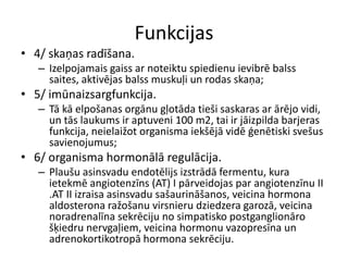 Funkcijas
• 4/ skaņas radīšana.
   – Izelpojamais gaiss ar noteiktu spiedienu ievibrē balss
     saites, aktivējas balss muskuļi un rodas skaņa;
• 5/ imūnaizsargfunkcija.
   – Tā kā elpošanas orgānu gļotāda tieši saskaras ar ārējo vidi,
     un tās laukums ir aptuveni 100 m2, tai ir jāizpilda barjeras
     funkcija, neielaižot organisma iekšējā vidē ģenētiski svešus
     savienojumus;
• 6/ organisma hormonālā regulācija.
   – Plaušu asinsvadu endotēlijs izstrādā fermentu, kura
     ietekmē angiotenzīns (AT) I pārveidojas par angiotenzīnu II
     .AT II izraisa asinsvadu sašaurināšanos, veicina hormona
     aldosterona ražošanu virsnieru dziedzera garozā, veicina
     noradrenalīna sekrēciju no simpatisko postganglionāro
     šķiedru nervgaļiem, veicina hormonu vazopresīna un
     adrenokortikotropā hormona sekrēciju.
 