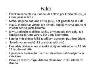 Fakti
• Cilvēkam labā plauša ir nedaudz lielāka par kreiso plaušu, jo
  kreisā pusē ir sirds.
• Matiņi deguna dobumā attīra gaisu, bet gļotāda to sasilda.
• Plaušu elpošanas virsma jeb alveolu kopējā virsma aptuveni
  ir viena tenisa korta lielumā.
• Ja visus plaušu kapilārus saliktu ar vienu pie otra galu, tad
  kopējais tā garums varētu būt 1600 kilometru.
• Elpojot mēs dienas laikā zaudējam aptuveni pus litru ūdens.
• To mēs varam redzēt kā tvaiku aukstā laikā.
• Pieaudzis cilvēks miera stāvoklī vidēji minūtē elpo no 12 līdz
  15 reizēm minūtē.
• Elpošana ir biežāka bērniem un sievietēm salīdzinājumā ar
  vīriešiem.
• Pasaules rekords “šķaudīšanas ātrumam” ir 165 kilometri
  stundā.
 