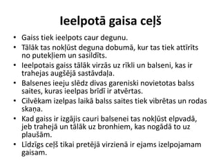 Ieelpotā gaisa ceļš
• Gaiss tiek ieelpots caur degunu.
• Tālāk tas nokļūst deguna dobumā, kur tas tiek attīrīts
  no putekļiem un sasildīts.
• Ieelpotais gaiss tālāk virzās uz rīkli un balseni, kas ir
  trahejas augšējā sastāvdaļa.
• Balsenes ieeju slēdz divas gareniski novietotas balss
  saites, kuras ieelpas brīdī ir atvērtas.
• Cilvēkam izelpas laikā balss saites tiek vibrētas un rodas
  skaņa.
• Kad gaiss ir izgājis cauri balsenei tas nokļūst elpvadā,
  jeb trahejā un tālāk uz bronhiem, kas nogādā to uz
  plaušām.
• Līdzīgs ceļš tikai pretējā virzienā ir ejams izelpojamam
  gaisam.
 
