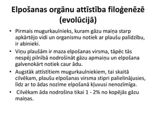 Elpošanas orgānu attīstība filoģenēzē
             (evolūcijā)
• Pirmais mugurkaulnieks, kuram gāzu maiņa starp
  apkārtējo vidi un organismu notiek ar plaušu palīdzību,
  ir abinieki.
• Viņu plaušām ir maza elpošanas virsma, tāpēc tās
  nespēj pilnībā nodrošināt gāzu apmaiņu un elpošana
  galvenokārt notiek caur ādu.
• Augstāk attīstītiem mugurkaulniekiem, tai skaitā
  cilvēkam, plaušu elpošanas virsma stipri palielinājusies,
  līdz ar to ādas nozīme elpošanā kļuvusi nenozīmīga.
• Cilvēkam āda nodrošina tikai 1 - 2% no kopējās gāzu
  maiņas.
 
