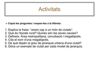 Activitats
Copia les preguntes i respon-les a la llibreta:
1. Explica la frase: “anem cap a un món de ciutats”.
2. Què és l'èxode rural? Quines són les seves causes?
3. Defineix: Àrea metropolitana, conurbació i megalòpolis.
4. Cita el nom d'una megalòpolis.
5. De què depèn el grau de jerarquia urbana d'una ciutat?
6. Dóna un exemple de ciutat per cada model de jerarquia.
 
