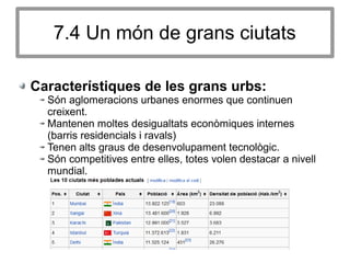7.4 Un món de grans ciutats
Característiques de les grans urbs:
Són aglomeracions urbanes enormes que continuen
creixent.
Mantenen moltes desigualtats econòmiques internes
(barris residencials i ravals)
Tenen alts graus de desenvolupament tecnològic.
Són competitives entre elles, totes volen destacar a nivell
mundial.
 