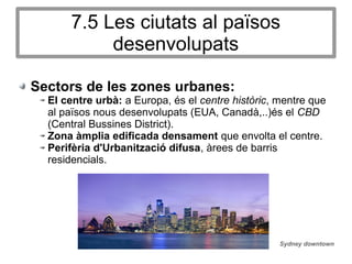 7.5 Les ciutats al països
desenvolupats
Sectors de les zones urbanes:
El centre urbà: a Europa, és el centre històric, mentre que
al països nous desenvolupats (EUA, Canadà,..)és el CBD
(Central Bussines District).
Zona àmplia edificada densament que envolta el centre.
Perifèria d'Urbanització difusa, àrees de barris
residencials.
Sydney downtown
 