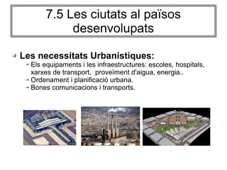 7.5 Les ciutats al països
desenvolupats
Les necessitats Urbanístiques:
Els equipaments i les infraestructures: escoles, hospitals,
xarxes de transport, proveïment d'aigua, energia..
Ordenament i planificació urbana.
Bones comunicacions i transports.
 