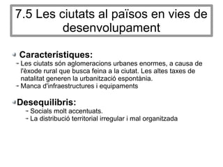 7.5 Les ciutats al països en vies de
desenvolupament
Característiques:
Les ciutats són aglomeracions urbanes enormes, a causa de
l'èxode rural que busca feina a la ciutat. Les altes taxes de
natalitat generen la urbanització espontània.
Manca d'infraestructures i equipaments
Desequilibris:
Socials molt accentuats.
La distribució territorial irregular i mal organitzada
 