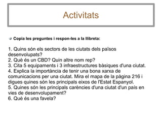 Activitats
Copia les preguntes i respon-les a la llibreta:
1. Quins són els sectors de les ciutats dels països
desenvolupats?
2. Què és un CBD? Quin altre nom rep?
3. Cita 5 equipaments i 3 infraestructures bàsiques d'una ciutat.
4. Explica la importància de tenir una bona xarxa de
comunicacions per una ciutat. Mira el mapa de la pàgina 216 i
digues quines són les principals eixos de l'Estat Espanyol.
5. Quines són les principals carències d'una ciutat d'un país en
vies de desenvolupament?
6. Què és una favela?
 