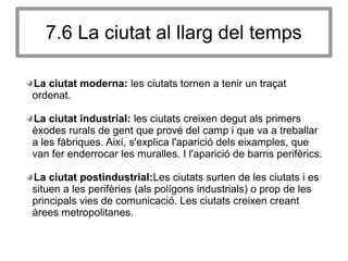 7.6 La ciutat al llarg del temps
La ciutat moderna: les ciutats tornen a tenir un traçat
ordenat.
La ciutat industrial: les ciutats creixen degut als primers
èxodes rurals de gent que prové del camp i que va a treballar
a les fàbriques. Així, s'explica l'aparició dels eixamples, que
van fer enderrocar les muralles. I l'aparició de barris perifèrics.
La ciutat postindustrial:Les ciutats surten de les ciutats i es
situen a les perifèries (als polígons industrials) o prop de les
principals vies de comunicació. Les ciutats creixen creant
àrees metropolitanes.
 