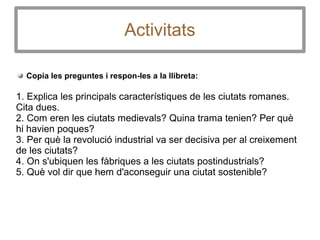 Activitats
Copia les preguntes i respon-les a la llibreta:
1. Explica les principals característiques de les ciutats romanes.
Cita dues.
2. Com eren les ciutats medievals? Quina trama tenien? Per què
hi havien poques?
3. Per què la revolució industrial va ser decisiva per al creixement
de les ciutats?
4. On s'ubiquen les fàbriques a les ciutats postindustrials?
5. Què vol dir que hem d'aconseguir una ciutat sostenible?
 