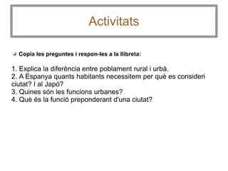 Activitats
Copia les preguntes i respon-les a la llibreta:
1. Explica la diferència entre poblament rural i urbà.
2. A Espanya quants habitants necessitem per què es consideri
ciutat? I al Japó?
3. Quines són les funcions urbanes?
4. Què és la funció preponderant d'una ciutat?
 