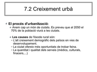7.2 Creixement urbà
El procés d'urbanització:
Anem cap un món de ciutats. Es preveu que al 2050 el
70% de la població viurà a les ciutats.
Les causes de l'èxode rural són:
L'alt creixement demogràfic dels països en vies de
desenvolupament.
La ciutat ofereix més oportunitats de trobar feina.
La quantitat i qualitat dels serveis (mèdics, culturals,
finacers,...)
 