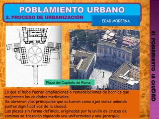 EL  POBLAMIENTO  LA CIU DAD EDAD MODERNA Lo que sí hubo fueron ampliaciones o remodelaciones de barrios que mejoraron las ciudades medievales. Se abrieron vías principales que actuaron como ejes viales uniendo puntos significativos de la ciudad. Las plazas sin forma definida, originadas por la unión de cruces de caminos se trazarán siguiendo una uniformidad y una jerarquía Plaza del Capitolio de Roma 