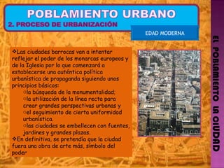 EL  POBLAMIENTO  LA CI UDAD EDAD MODERNA Las ciudades barrocas van a intentar reflejar el poder de los monarcas europeos y de la Iglesia por lo que comenzará a establecerse una auténtica política urbanística de propaganda siguiendo unos principios básicos:  la búsqueda de la monumentalidad;  la utilización de la línea recta para crear grandes perspectivas urbanas y  el seguimiento de cierta uniformidad urbanística.  las ciudades se embellecen con fuentes, jardines y grandes plazas.  En definitiva, se pretendía que la ciudad fuera una obra de arte más, símbolo del poder 