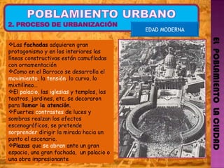 EL  POBLAMIENTO  LA CIUDAD EDAD MODERNA Las  fachadas  adquieren gran protagonismo y en los interiores las líneas constructivas están camufladas con ornamentación Como en el Barroco se desarrolla el  movimiento , la  tensión , lo curvo, lo mixtilíneo… El  palacio,  las  iglesias  y templos, los teatros, jardines, etc. se decoraron para  llamar la atención .  Fuertes  contrastes  de luces y sombras realzan los efectos escenográficos, se pretende  sorprender  dirigir la mirada hacia un punto el escenario. Plazas  que  se abren  ante un gran espacio, una gran fachada,  un palacio o una obra impresionante 