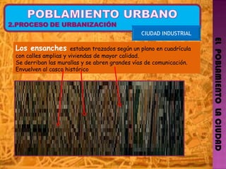 EL  POBLAMIENTO  LA CIUDAD CIUDAD INDUSTRIAL Los ensanches  estaban trazados según un plano en cuadrícula con calles amplias y viviendas de mayor calidad. Se derriban las murallas y se abren grandes vías de comunicación. Envuelven al casco histórico  