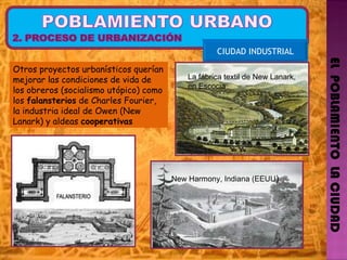 EL  POBLAMIENTO  LA CIUDAD CIUDAD INDUSTRIAL New Harmony, Indiana (EEUU )  La fábrica textil de New Lanark, en Escocia Otros proyectos urbanísticos querían mejorar las condiciones de vida de los obreros (socialismo utópico) como los  falansterios  de Charles Fourier, la industria ideal de Owen (New Lanark) y aldeas  cooperativas  