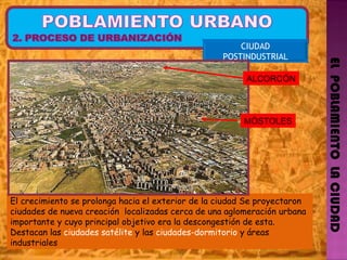 EL  POBLAMIENTO  LA CIUDAD CIUDAD POSTINDUSTRIAL El crecimiento se prolonga hacia el exterior de la ciudad Se proyectaron ciudades de nueva creación  localizadas cerca de una aglomeración urbana importante y cuyo principal objetivo era la descongestión de esta. Destacan las  ciudades satélite  y las  ciudades-dormitorio  y áreas  industriales ALCORCÓN MÓSTOLES 