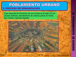 EL  POBLAMIENTO  LA CIUDAD Caso especial de formación de una ciudad en el siglo XX por causas políticas, asentamiento de colonos judíos en Israel, tipo moshav, llamada Nahalal  http://laboratoriodeurbanismo.blogspot.com/2010_12_01_archive.html   