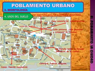 EL  POBLAMIENTO  LA CIUDAD La muralla indica la función  defensiva de la ciudad . Con soportales para las actividades comerciales . Casa consistorial, administrativa Catedral, función religiosa . Casas, función residencial . Calle pintores, calle peatonal  y comercial de Cáceres . 4. USOS DEL SUELO 
