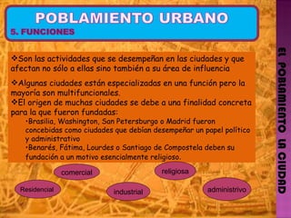 EL  POBLAMIENTO  LA CIUDAD Son las actividades que se desempeñan en las ciudades y que afectan no sólo a ellas sino también a su área de influencia Algunas ciudades están especializadas en una función pero la mayoría son multifuncionales. El origen de muchas ciudades se debe a una finalidad concreta para la que fueron fundadas:  Brasilia, Washington, San Petersburgo o Madrid fueron concebidas como ciudades que debían desempeñar un papel político y administrativo Benarés, Fátima, Lourdes o Santiago de Compostela deben su fundación a un motivo esencialmente religioso . Residencial  industrial religiosa administrivo comercial 