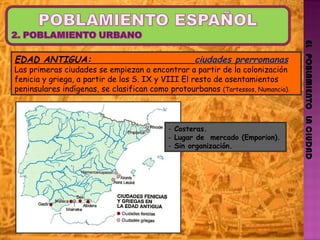 EL   POBLAMIENTO   LA CIUDAD EDAD ANTIGUA:  ciudades prerromanas Las primeras ciudades se empiezan a encontrar a partir de la colonización fenicia y griega, a partir de los S. IX y VIII El resto de asentamientos peninsulares indígenas, se clasifican como protourbanos  (Tartessos, Numancia). Costeras.  Lugar de  mercado (Emporion). Sin organización. 