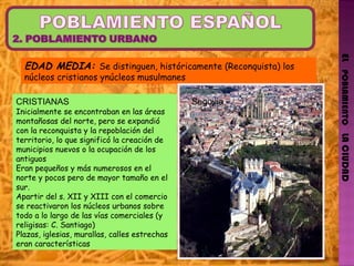 EL   POBLAMIENTO   LA CIUDAD EDAD MEDIA:  Se distinguen, históricamente (Reconquista) los núcleos cristianos ynúcleos musulmanes CRISTIANAS Inicialmente se encontraban en las áreas montañosas del norte, pero se expandió con la reconquista y la repoblación del territorio, lo que significó la creación de municipios nuevos o la ocupación de los antiguos Eran pequeños y más numerosos en el norte y pocos pero de mayor tamaño en el sur. Apartir del s. XII y XIII con el comercio se reactivaron los núcleos urbanos sobre todo a lo largo de las vías comerciales (y religisas: C. Santiago) Plazas, iglesias, murallas, calles estrechas eran características Segovia 