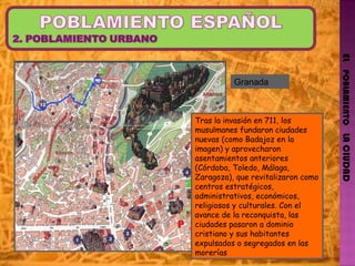 EL   POBLAMIENTO   LA CIUDAD Tras la invasión en 711, los musulmanes fundaron ciudades nuevas (como Badajoz en la imagen) y aprovecharon asentamientos anteriores (Córdoba, Toledo, Málaga, Zaragoza), que revitalizaron como centros estratégicos, administrativos, económicos, religiosos y culturales. Con el avance de la reconquista, las ciudades pasaron a dominio cristiano y sus habitantes expulsados o segregados en las morerías Granada 