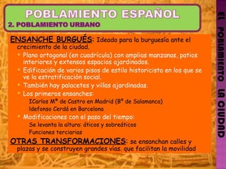 EL   POBLAMIENTO   LA CIUDAD ENSANCHE BURGUÉS :  Ideado para la burguesía  ante el  crecimiento  de la ciudad. Plano ortogonal (en cuadrícula) con amplias manzanas, patios interiores y extensos espacios ajardinados. Edificación de varios pisos de estilo historicista en los que se ve la estratificación social. También hay palacetes y villas ajardinadas. Los primeros ensanches: ICarlos Mª de Castro en Madrid (Bº de Salamanca) ldefonso  Cerdá  en Barcelona Modificaciones con el paso del tiempo: Se  levanta la altura: áticos y sobreáticos Funciones terciarias OTRAS TRANSFORMACIONES :  se  ensanchan calles y plazas y se construyen grandes vías. que facilitan la movilidad 