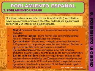 EL  POBLAMIENTO  LA CIUDAD El sistema urbano se caracteriza por la localización (central) de la mayor aglomeración urbana en el centro, rodeada por ejes urbanos periféricos y un interior sin ejes integrados. Madrid  funciones terciarias y relaciones con las principales ciudades. Eje atlántico gallego  costa Ferrol-Vigo con prolongaciones hacia el interior. Especializado en comercio. Eje cantábrico,  discontinuo, triángulo asturiano-Santander-triángulo vasco, con prolongaciones hacia el interior. En fase de ajuste con pérdida de la preeminencia industrial. Eje mediterráneo  Girona-Cartagena, es el más dinámico. Industria diversificada y fuerte peso de los servicios (turismo). Eje del valle del Ebro , dinámico y equilibrado, enlaza los del mediterráneo y cantábrico con Zaragoza como ciudad principal. Eje andaluz, es doble. El litoral más dinámico especializado en agricultura tecnificada y servicios. El del Guadalquivir ligado a actividades agrarias y de servicios Prof. ISAAC BUZO SÁNCHEZ 
