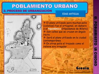 EL  POBLAMIENTO  LA CIUDAD EDAD ANTIGUA Grecia  El plano utilizado para muchas polis (colonias) fue el ortogonal, en damero o el  hipodámico  (Hipodamos de Mileto) Son calles que se cruzan en ángulo recto  Será el plano utilizado en la ciudad contemporánea En otras polis el trazado como el relieve era irregular  