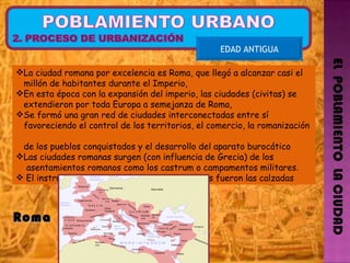 EL  POBLAMIENTO  LA CIUDAD EDAD ANTIGUA Roma  La ciudad romana por excelencia es Roma, que llegó a alcanzar casi el  millón de habitantes durante el Imperio, En esta época con la expansión del imperio, las ciudades (civitas) se  extendieron por toda Europa a semejanza de Roma, Se formó una gran red de ciudades interconectadas entre sí  favoreciendo el control de los territorios, el comercio, la romanización  de los pueblos conquistados y el desarrollo del aparato burocático Las ciudades romanas surgen (con influencia de Grecia) de los  asentamientos romanos como los castrum o campamentos militares . El instrumento de conexión entre las ciudades fueron las calzadas 