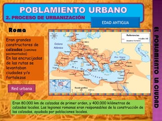 EL  POBLAMIENTO  LA CIUDAD EDAD ANTIGUA Roma  Eran grandes constructores de  calzadas   (caminos pavimentados)  En las encrucijadas de las rutas se levantaban ciudades y/o fortalezas Eran 80.000 km de calzadas de primer orden, y 400.000 kilómetros de calzadas locales. Las legiones romanas eran responsables de la construcción de las calzadas, ayudada por poblaciones locales. Red urbana 