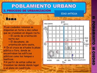 EL  POBLAMIENTO  LA CIUDAD EDAD ANTIGUA Las ciudades romanas se disponían en torno a dos calles que se cruzaban en ángulo recto. El cardo de orientación norte-sur,  El decumano, de orientación este-oeste,  En el cruce se situaba la plaza pública o foro, donde se encontraban los edificios públicos como los tempos o basílicas. A partir de estas calles se trazaban las demás dando lugar a un plano en cuadrícula.  Roma  