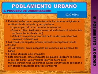 EL  POBLAMIENTO  LA CIUDAD EDAD MEDIA Están influidas por el cumplimiento de los deberes religiosos, el  sentimiento de intimidad y recogimiento Lugares para el rezo comunitario mezquitas Casas y calles diseñadas para una vida dedicada al interior (sin  ventanas hacia el exterior) Calles no son parte primordial de la ciudad son estrechas,  sinuosas y laberínticas Las casas (con su patio interior)serán las receptoras toda la actividad  de las familias, con la excepción del comercio en los zocos, los  baños El plano utilizado es el irregular; Está amurallada, está compuesta del palacio (alcázar), la medina,  el oco, los baños. Los arrabales (barrios fuera de la  muralla)surgían tras las murallas cuando aumentaba la población o  con oficios nodeseados como los curtidores  
