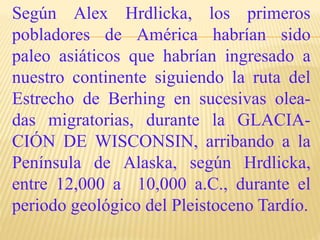 Según Alex Hrdlicka, los primeros
pobladores de América habrían sido
paleo asiáticos que habrían ingresado a
nuestro continente siguiendo la ruta del
Estrecho de Berhing en sucesivas olea-
das migratorias, durante la GLACIA-
CIÓN DE WISCONSIN, arribando a la
Península de Alaska, según Hrdlicka,
entre 12,000 a 10,000 a.C., durante el
periodo geológico del Pleistoceno Tardío.
 