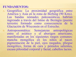 FUNDAMENTOS:
A. Geográfica: La proximidad geográfica entre
América y Asia en la zona de Berhing (90 Kms).
Las bandas nómades paleoasiáticas habrían
ingresado a través del Istmo de Beringia (puente
terrestre formado como consecuencia de la
Glaciación de Wisconsin en el Estrecho.
B. Antroposomática: Semejanzas antropológicas
entre el asiático y el aborigen americano,
manifestadas en los siguientes rasgos comunes:
mancha mongólica en los niños al nacer,
pigmentación de la piel, ojos rasgados, pliegue
mongólico, forma de cara y pómulos salientes,
escasa pilosidad corporal y facial, cabellos lacios.
 