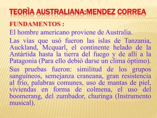 TEORÌA AUSTRALIANA:MENDEZ CORREA
FUNDAMENTOS :
El hombre americano proviene de Australia.
Las vías que usó fueron las islas de Tanzania,
Auckland, Mcquarl, el continente helado de la
Antártida hasta la tierra del fuego y de allí a la
Patagonia (Para ello debió darse un clima óptimo).
Sus pruebas fueron: similitud de los grupos
sanguíneos, semejanza craneana, gran resistencia
al frío, palabras comunes, uso de mantas de piel,
viviendas en forma de colmena, el uso del
boomerang, del zumbador, churinga (Instrumento
musical).
 