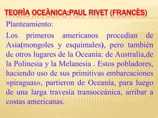 TEORÌA OCEÀNICA:PAUL RIVET (FRANCÈS)
Planteamiento:
Los primeros americanos procedìan de
Asia(mongoles y esquimales), pero tambièn
de otros lugares de la Oceanía: de Australia,de
la Polinesia y la Melanesia . Estos pobladores,
haciendo uso de sus primitivas embarcaciones
»piraguas», partieron de Oceanía, para luego
de una larga travesía transoceánica, arribar a
costas americanas.
M
 