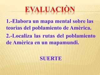 EVALUACIÒN
1.-Elabora un mapa mental sobre las
teorìas del poblamiento de Amèrica.
2.-Localiza las rutas del poblamiento
de Amèrica en un mapamundi.
SUERTE
 