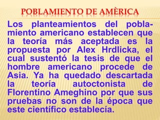 POBLAMIENTO DE AMÈRICA
Los planteamientos del pobla-
miento americano establecen que
la teoría más aceptada es la
propuesta por Alex Hrdlicka, el
cual sustentó la tesis de que el
hombre americano procede de
Asia. Ya ha quedado descartada
la teoría autoctonista de
Florentino Ameghino por que sus
pruebas no son de la época que
este científico establecía.
 