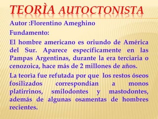 TEORÌA AUTOCTONISTA
Autor :Florentino Ameghino
Fundamento:
El hombre americano es oriundo de América
del Sur. Aparece específicamente en las
Pampas Argentinas, durante la era terciaria o
cenozoica, hace más de 2 millones de años.
La teorìa fue refutada por que los restos óseos
fosilizados correspondían a monos
platirrinos, smilodontes y mastodontes,
además de algunas osamentas de hombres
recientes.
 