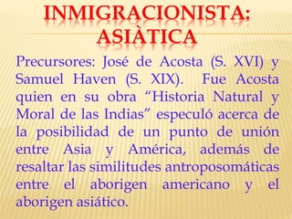 INMIGRACIONISTA:
ASIÀTICA
Precursores: José de Acosta (S. XVI) y
Samuel Haven (S. XIX). Fue Acosta
quien en su obra “Historia Natural y
Moral de las Indias” especuló acerca de
la posibilidad de un punto de unión
entre Asia y América, además de
resaltar las similitudes antroposomáticas
entre el aborigen americano y el
aborigen asiático.
 